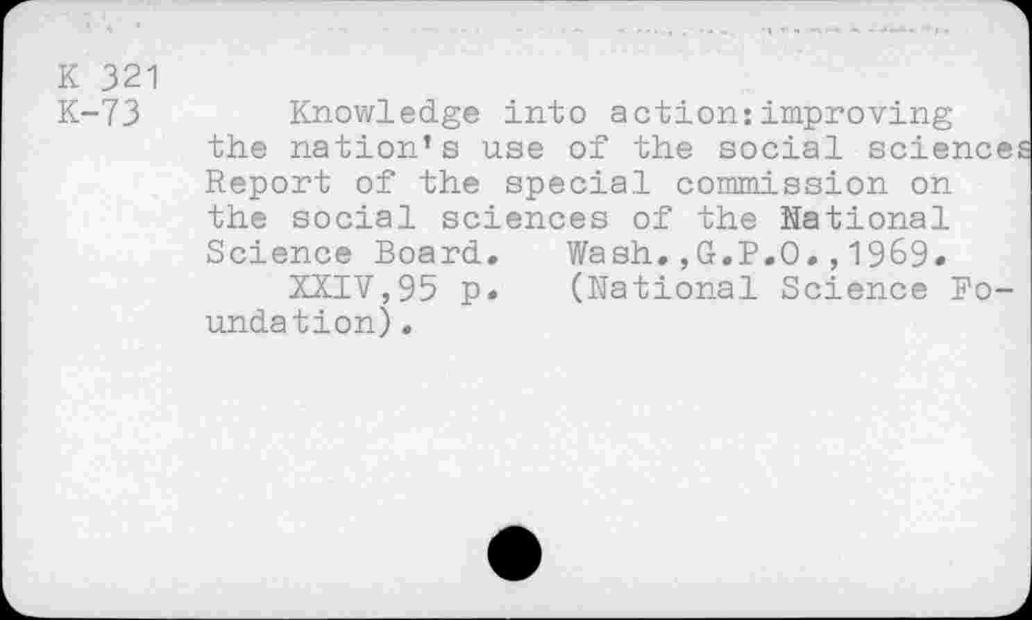 ﻿K 321
K-73	Knowledge into action:improving
the nation’s use of the social sciences Report of the special commission on the social sciences of the National Science Board. Wash.,G.P.O.,19&9» XXIV,95 p. (National Science Foundation) .